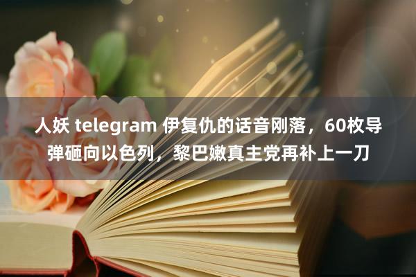 人妖 telegram 伊复仇的话音刚落，60枚导弹砸向以色列，黎巴嫩真主党再补上一刀