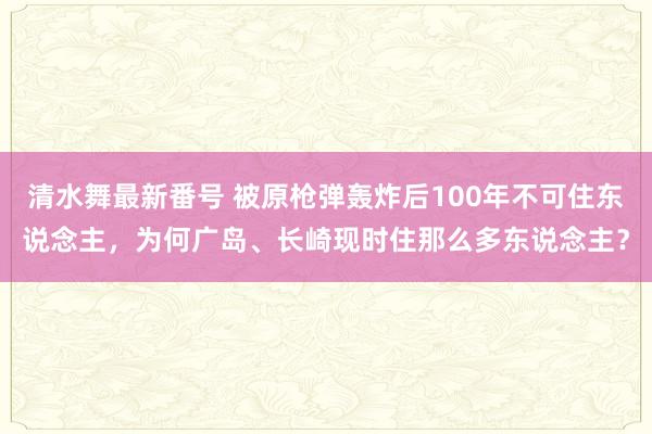 清水舞最新番号 被原枪弹轰炸后100年不可住东说念主，为何广岛、长崎现时住那么多东说念主？