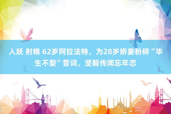 人妖 射精 62岁阿拉法特，为28岁娇妻粉碎“毕生不娶”誓词，坚毅传闻忘年恋