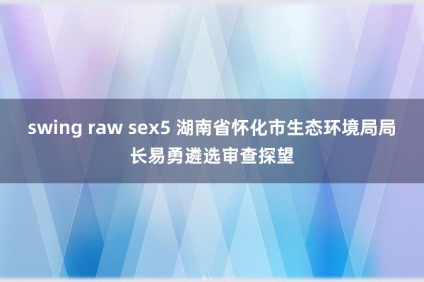 swing raw sex5 湖南省怀化市生态环境局局长易勇遴选审查探望