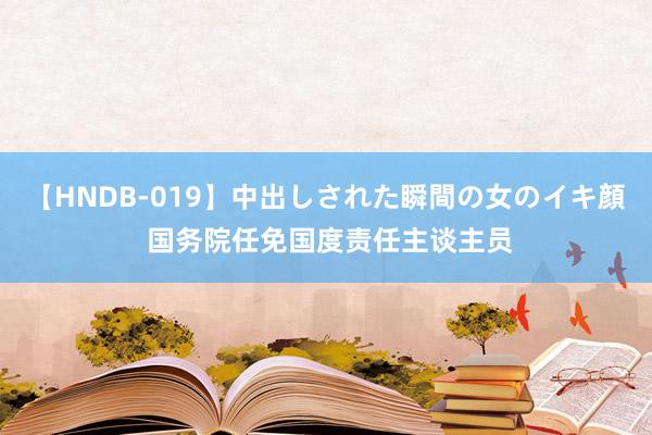 【HNDB-019】中出しされた瞬間の女のイキ顔 国务院任免国度责任主谈主员