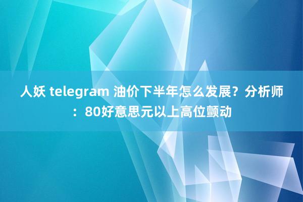 人妖 telegram 油价下半年怎么发展？分析师：80好意思元以上高位颤动