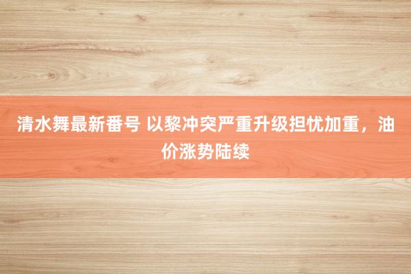 清水舞最新番号 以黎冲突严重升级担忧加重，油价涨势陆续