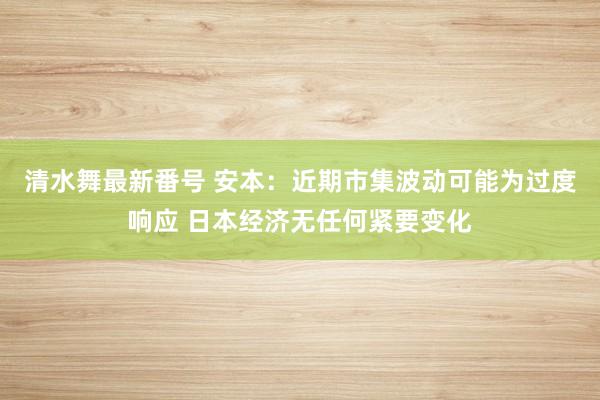 清水舞最新番号 安本：近期市集波动可能为过度响应 日本经济无任何紧要变化