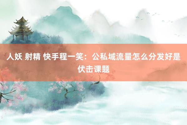 人妖 射精 快手程一笑：公私域流量怎么分发好是伏击课题