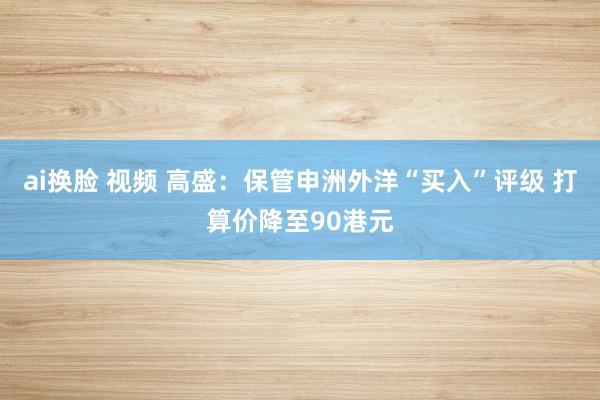 ai换脸 视频 高盛：保管申洲外洋“买入”评级 打算价降至90港元