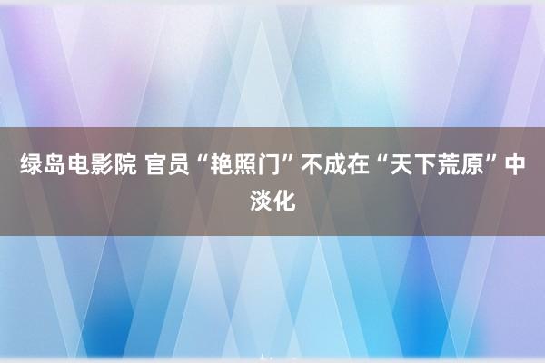 绿岛电影院 官员“艳照门”不成在“天下荒原”中淡化