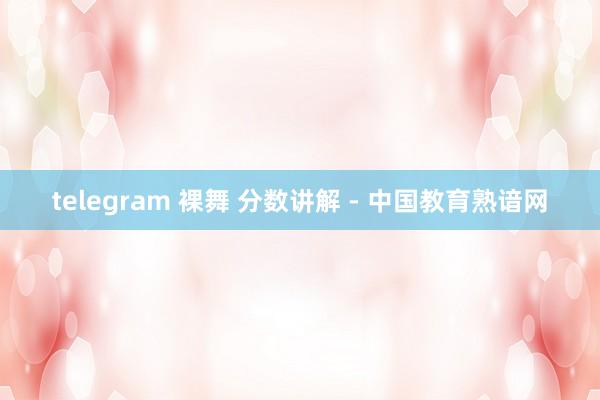 telegram 裸舞 分数讲解 - 中国教育熟谙网