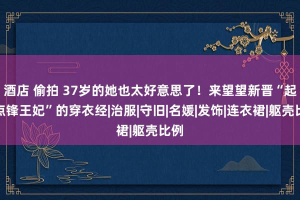 酒店 偷拍 37岁的她也太好意思了！来望望新晋“起程点锋王妃”的穿衣经|治服|守旧|名媛|发饰|连衣裙|躯壳比例