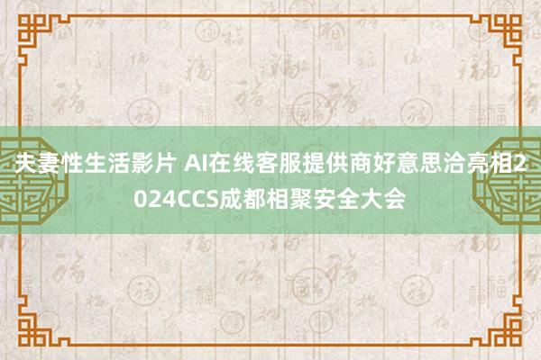 夫妻性生活影片 AI在线客服提供商好意思洽亮相2024CCS成都相聚安全大会