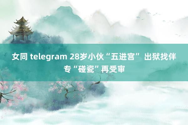 女同 telegram 28岁小伙“五进宫” 出狱找伴专“碰瓷”再受审