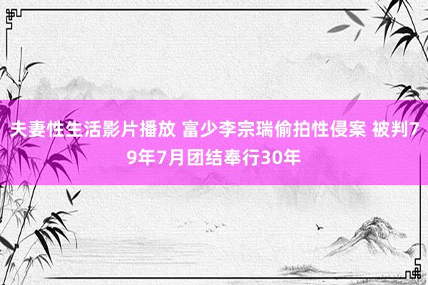 夫妻性生活影片播放 富少李宗瑞偷拍性侵案 被判79年7月团结奉行30年