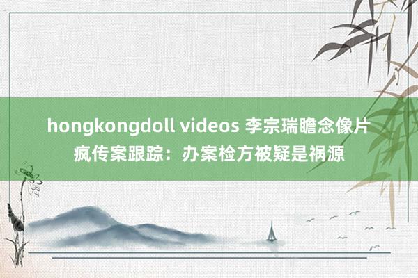 hongkongdoll videos 李宗瑞瞻念像片疯传案跟踪：办案检方被疑是祸源