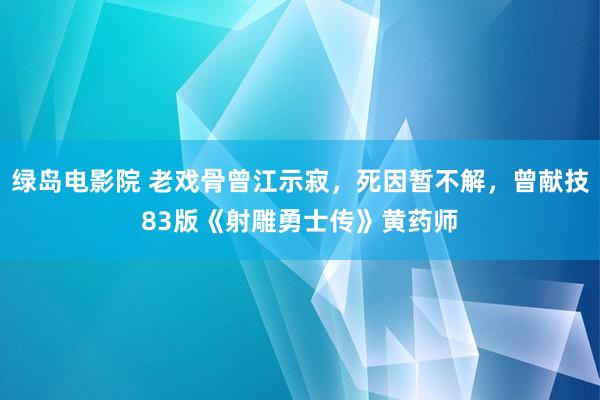 绿岛电影院 老戏骨曾江示寂，死因暂不解，曾献技83版《射雕勇士传》黄药师