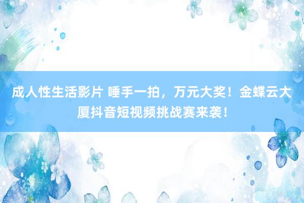 成人性生活影片 唾手一拍，万元大奖！金蝶云大厦抖音短视频挑战赛来袭！