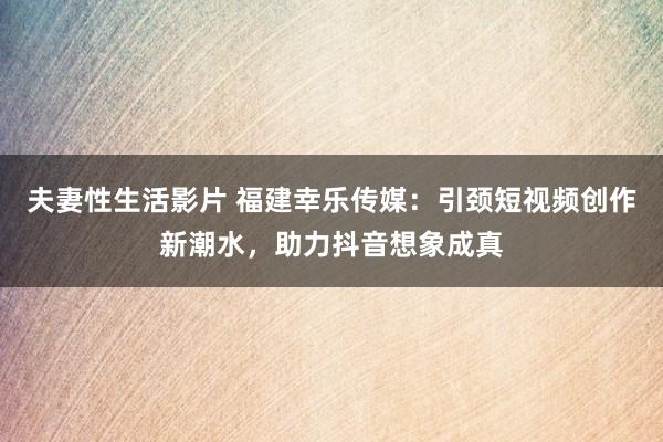 夫妻性生活影片 福建幸乐传媒：引颈短视频创作新潮水，助力抖音想象成真