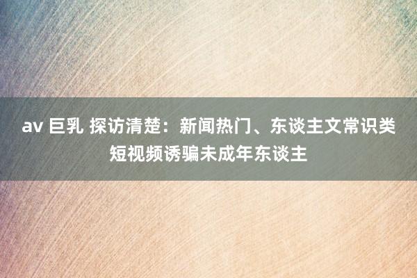 av 巨乳 探访清楚：新闻热门、东谈主文常识类短视频诱骗未成年东谈主