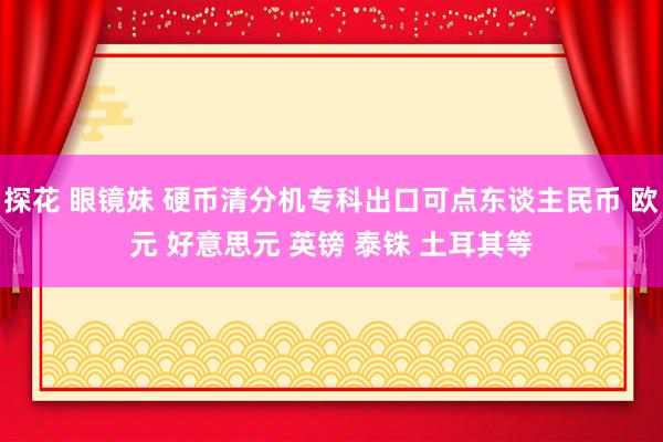 探花 眼镜妹 硬币清分机专科出口可点东谈主民币 欧元 好意思元 英镑 泰铢 土耳其等