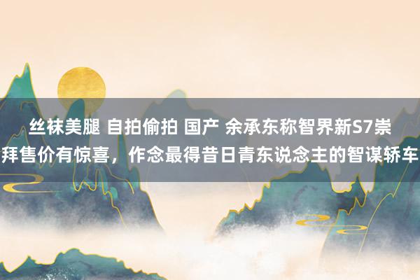 丝袜美腿 自拍偷拍 国产 余承东称智界新S7崇拜售价有惊喜，作念最得昔日青东说念主的智谋轿车