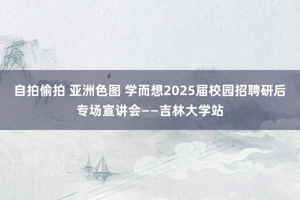 自拍偷拍 亚洲色图 学而想2025届校园招聘研后专场宣讲会——吉林大学站